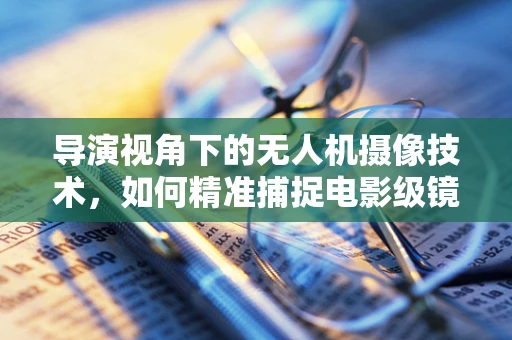导演视角下的无人机摄像技术，如何精准捕捉电影级镜头？