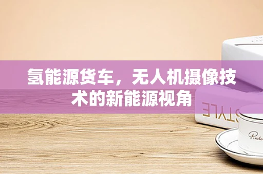 氢能源货车，无人机摄像技术的新能源视角