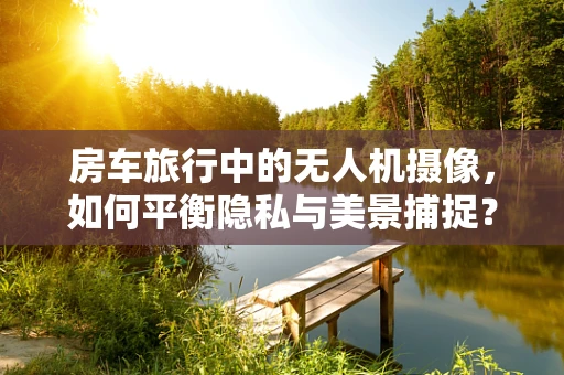 房车旅行中的无人机摄像，如何平衡隐私与美景捕捉？
