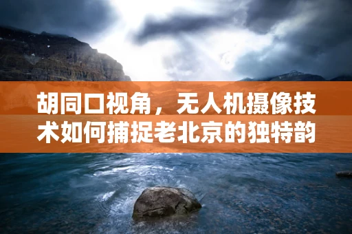 胡同口视角，无人机摄像技术如何捕捉老北京的独特韵味？