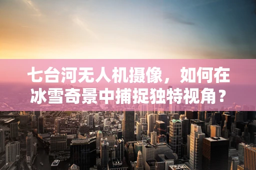 七台河无人机摄像，如何在冰雪奇景中捕捉独特视角？