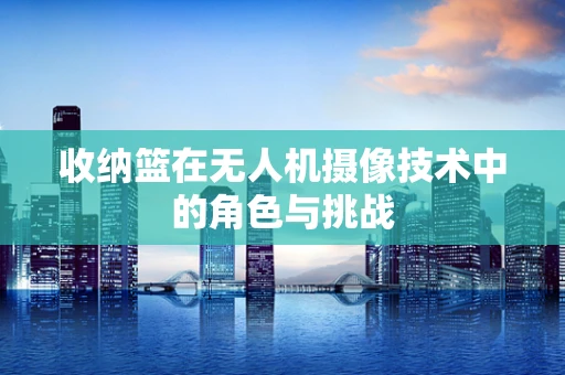 收纳篮在无人机摄像技术中的角色与挑战