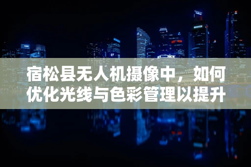 宿松县无人机摄像中，如何优化光线与色彩管理以提升视频质量？