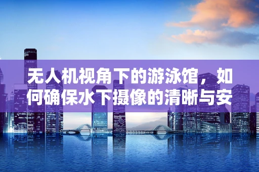 无人机视角下的游泳馆，如何确保水下摄像的清晰与安全？