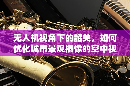 无人机视角下的韶关，如何优化城市景观摄像的空中视角？