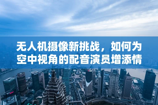 无人机摄像新挑战，如何为空中视角的配音演员增添情感深度？