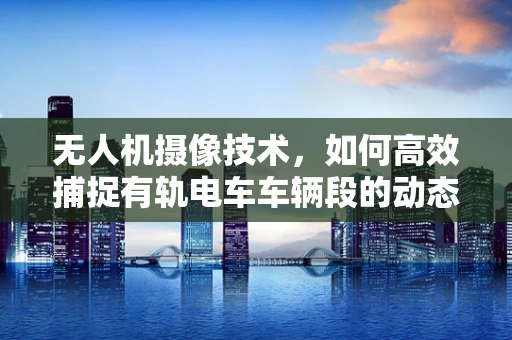 无人机摄像技术，如何高效捕捉有轨电车车辆段的动态场景？