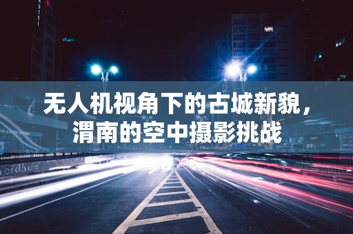 无人机视角下的古城新貌，渭南的空中摄影挑战