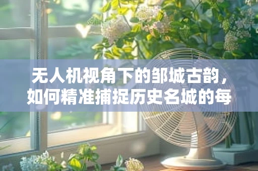 无人机视角下的邹城古韵，如何精准捕捉历史名城的每一处细节？