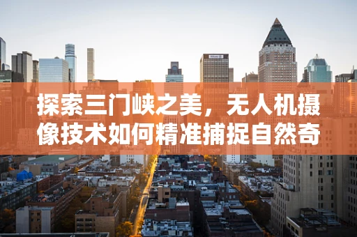 探索三门峡之美，无人机摄像技术如何精准捕捉自然奇观？