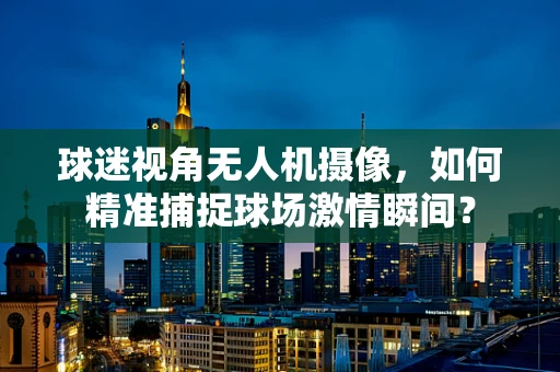 球迷视角无人机摄像，如何精准捕捉球场激情瞬间？