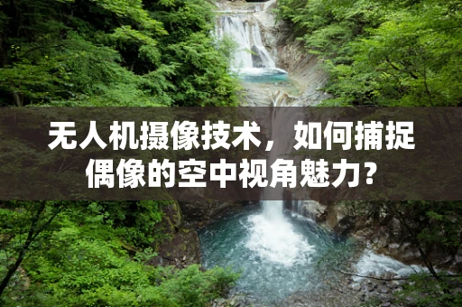 无人机摄像技术，如何捕捉偶像的空中视角魅力？