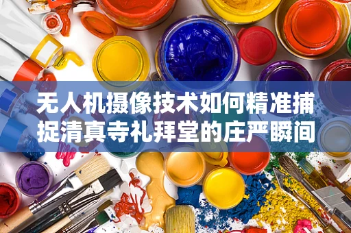 无人机摄像技术如何精准捕捉清真寺礼拜堂的庄严瞬间？
