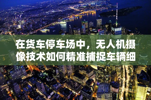 在货车停车场中，无人机摄像技术如何精准捕捉车辆细节？