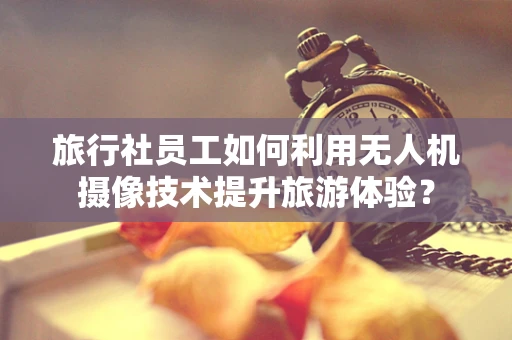 旅行社员工如何利用无人机摄像技术提升旅游体验？