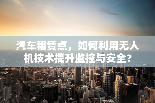 汽车租赁点，如何利用无人机技术提升监控与安全？