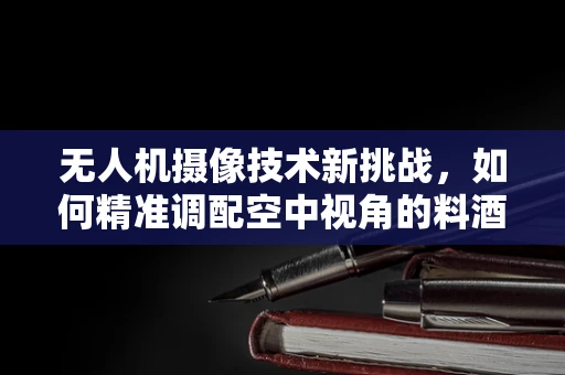 无人机摄像技术新挑战，如何精准调配空中视角的料酒——时间与光线的微妙平衡
