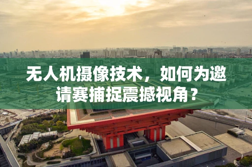 无人机摄像技术，如何为邀请赛捕捉震撼视角？