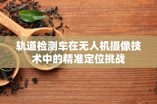轨道检测车在无人机摄像技术中的精准定位挑战
