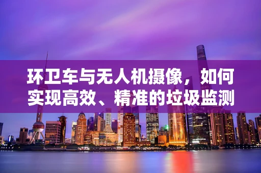 环卫车与无人机摄像，如何实现高效、精准的垃圾监测？