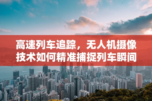 高速列车追踪，无人机摄像技术如何精准捕捉列车瞬间？