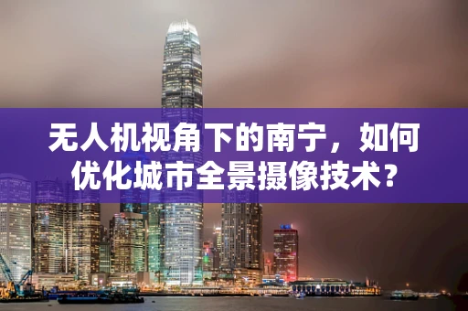 无人机视角下的南宁，如何优化城市全景摄像技术？