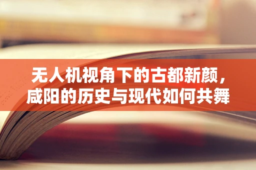 无人机视角下的古都新颜，咸阳的历史与现代如何共舞？