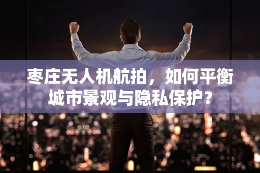 枣庄无人机航拍，如何平衡城市景观与隐私保护？