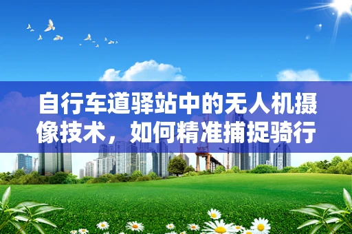 自行车道驿站中的无人机摄像技术，如何精准捕捉骑行安全细节？