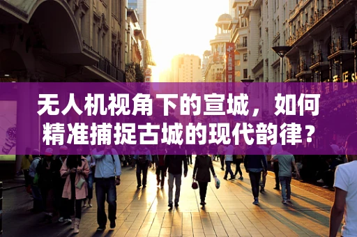无人机视角下的宣城，如何精准捕捉古城的现代韵律？