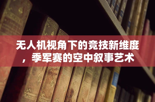 无人机视角下的竞技新维度，季军赛的空中叙事艺术