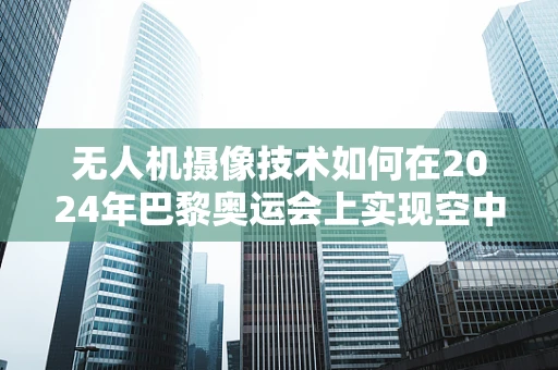无人机摄像技术如何在2024年巴黎奥运会上实现空中视角的极致体验？