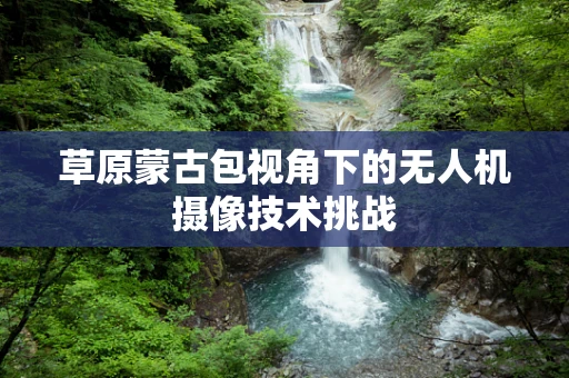 草原蒙古包视角下的无人机摄像技术挑战