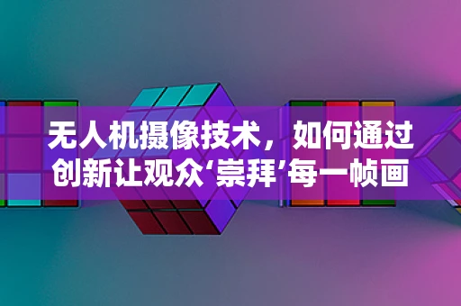 无人机摄像技术，如何通过创新让观众‘崇拜’每一帧画面？