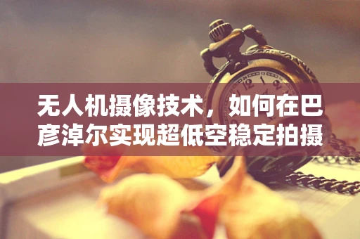无人机摄像技术，如何在巴彦淖尔实现超低空稳定拍摄？