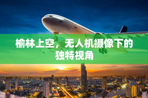 榆林上空，无人机摄像下的独特视角