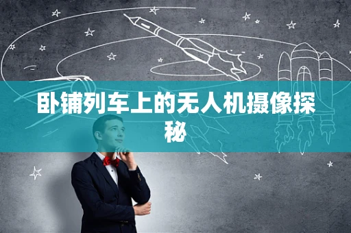 卧铺列车上的无人机摄像探秘