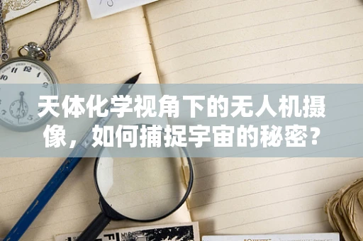 天体化学视角下的无人机摄像，如何捕捉宇宙的秘密？