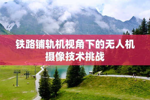 铁路铺轨机视角下的无人机摄像技术挑战