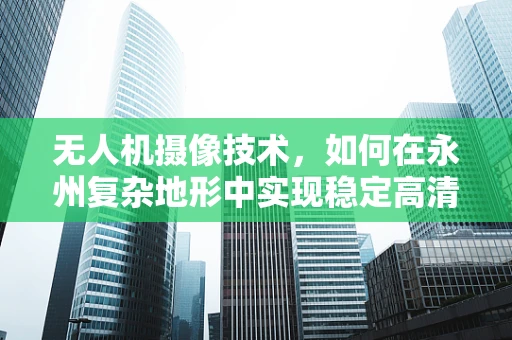 无人机摄像技术，如何在永州复杂地形中实现稳定高清拍摄？