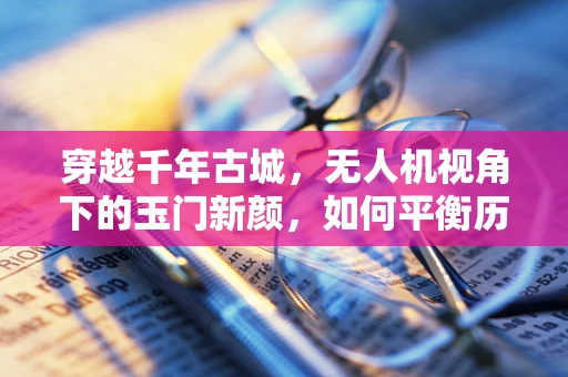 穿越千年古城，无人机视角下的玉门新颜，如何平衡历史遗迹与现代摄像技术的和谐共存？