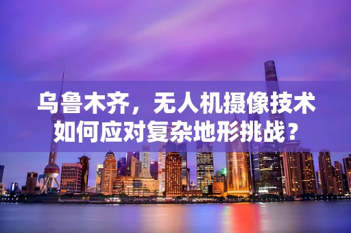 乌鲁木齐，无人机摄像技术如何应对复杂地形挑战？