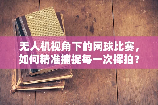 无人机视角下的网球比赛，如何精准捕捉每一次挥拍？