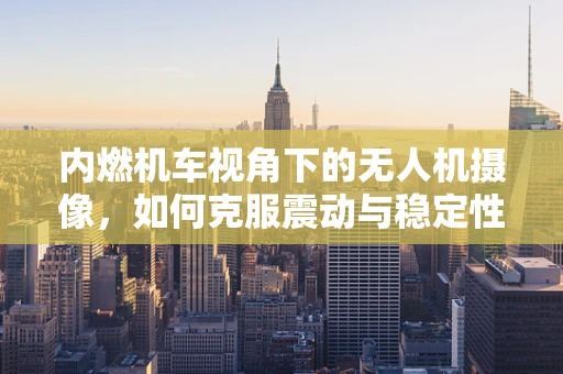 内燃机车视角下的无人机摄像，如何克服震动与稳定性挑战？