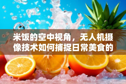 米饭的空中视角，无人机摄像技术如何捕捉日常美食的非凡瞬间？