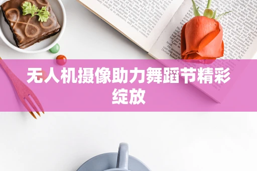 无人机摄像助力舞蹈节精彩绽放