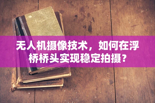 无人机摄像技术，如何在浮桥桥头实现稳定拍摄？