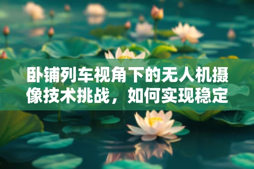卧铺列车视角下的无人机摄像技术挑战，如何实现稳定与安全的追踪拍摄？