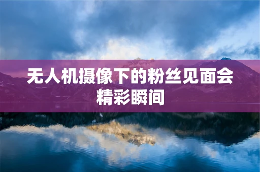 无人机摄像下的粉丝见面会精彩瞬间