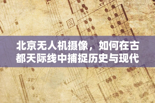 北京无人机摄像，如何在古都天际线中捕捉历史与现代的完美融合？
